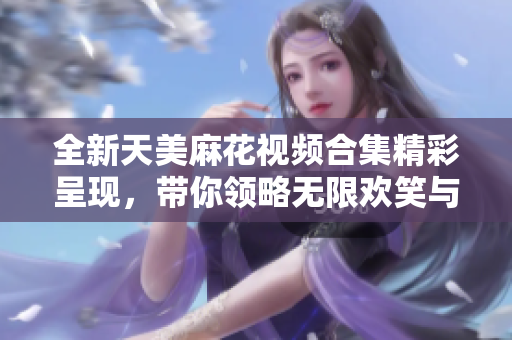 全新天美麻花视频合集精彩呈现，带你领略无限欢笑与乐趣