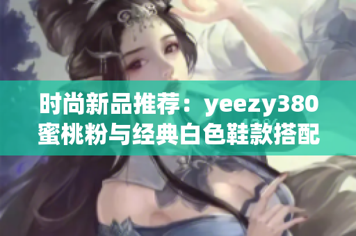 时尚新品推荐：yeezy380蜜桃粉与经典白色鞋款搭配解析