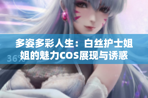 多姿多彩人生：白丝护士姐姐的魅力COS展现与诱惑
