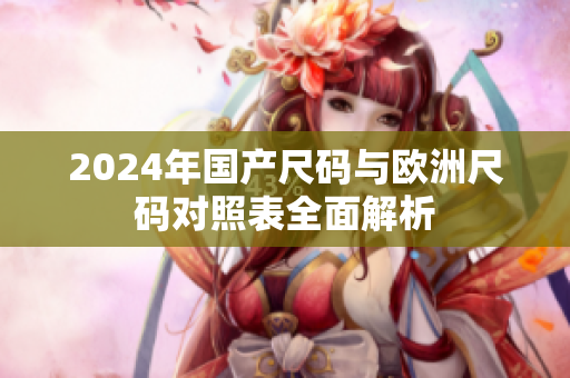 2024年国产尺码与欧洲尺码对照表全面解析