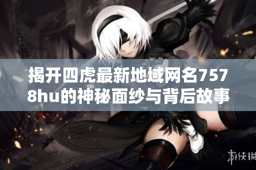 揭开四虎最新地域网名7578hu的神秘面纱与背后故事