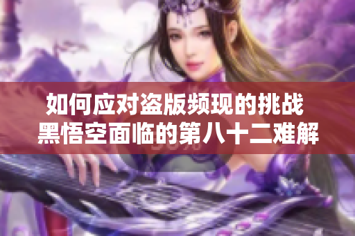 如何应对盗版频现的挑战 黑悟空面临的第八十二难解析