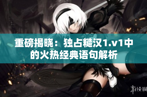重磅揭晓：独占糙汉1.v1中的火热经典语句解析