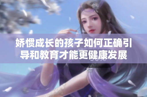 娇惯成长的孩子如何正确引导和教育才能更健康发展