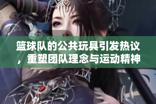 篮球队的公共玩具引发热议，重塑团队理念与运动精神