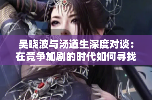 吴晓波与汤道生深度对谈：在竞争加剧的时代如何寻找国际市场新机遇