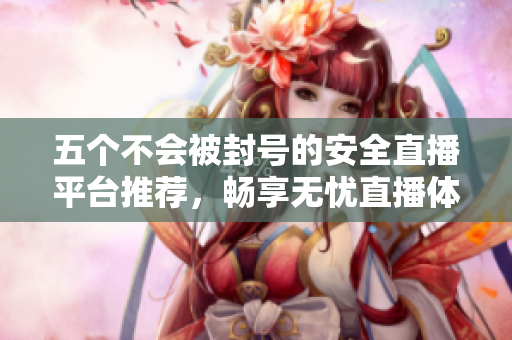 五个不会被封号的安全直播平台推荐，畅享无忧直播体验