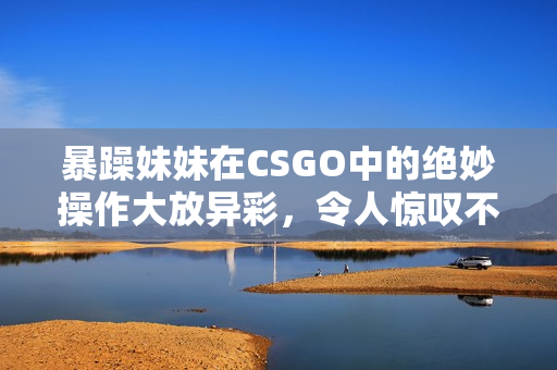 暴躁妹妹在CSGO中的绝妙操作大放异彩，令人惊叹不已