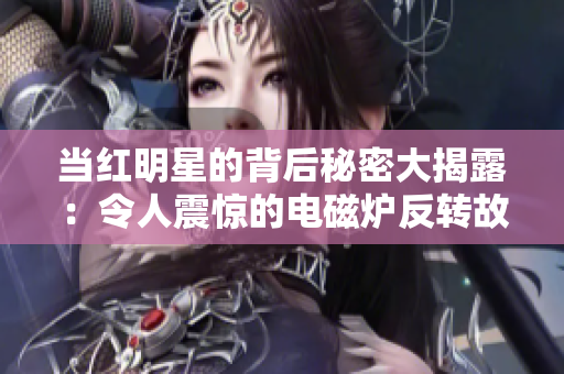 当红明星的背后秘密大揭露：令人震惊的电磁炉反转故事