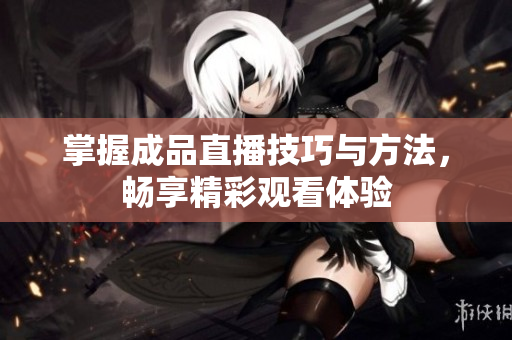 掌握成品直播技巧与方法，畅享精彩观看体验
