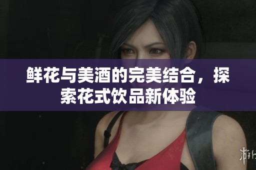 鲜花与美酒的完美结合，探索花式饮品新体验