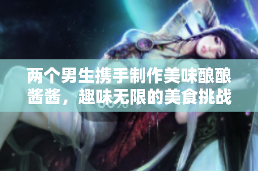 两个男生携手制作美味酿酿酱酱，趣味无限的美食挑战