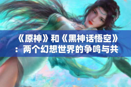 《原神》和《黑神话悟空》：两个幻想世界的争鸣与共存之道