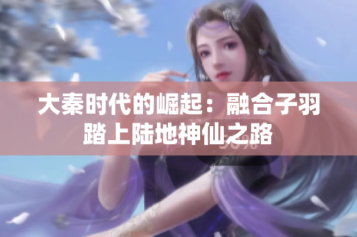 大秦时代的崛起：融合子羽踏上陆地神仙之路