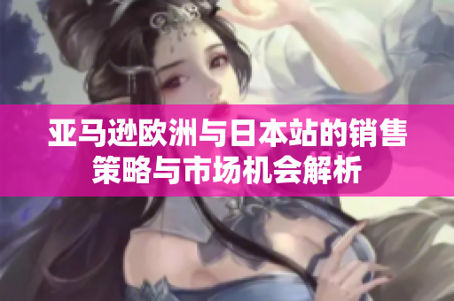亚马逊欧洲与日本站的销售策略与市场机会解析