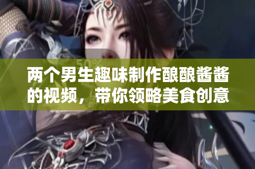 两个男生趣味制作酿酿酱酱的视频，带你领略美食创意之旅