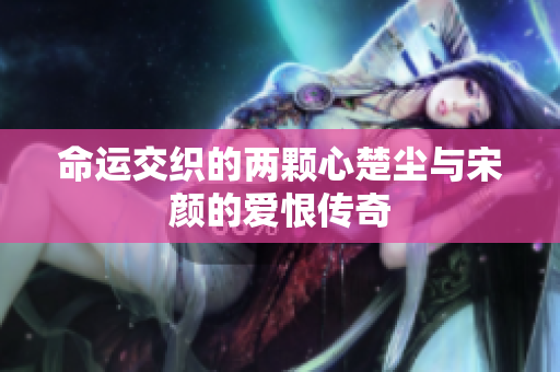 命运交织的两颗心楚尘与宋颜的爱恨传奇