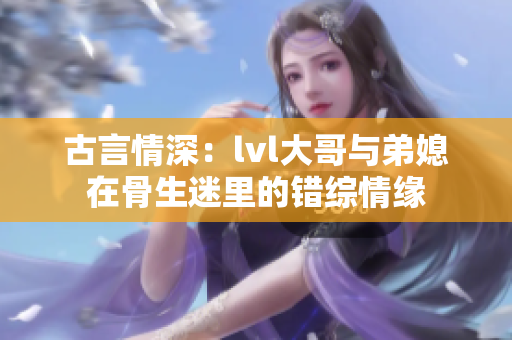古言情深：lvl大哥与弟媳在骨生迷里的错综情缘