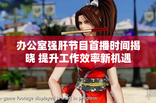 办公室强肝节目首播时间揭晓 提升工作效率新机遇