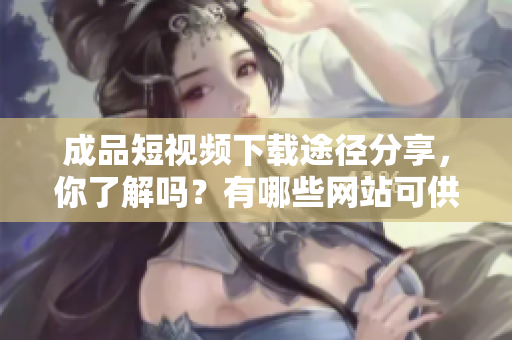 成品短视频下载途径分享，你了解吗？有哪些网站可供选择