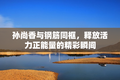孙尚香与钢筋同框，释放活力正能量的精彩瞬间