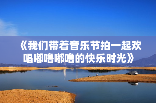 《我们带着音乐节拍一起欢唱嘟噜嘟噜的快乐时光》