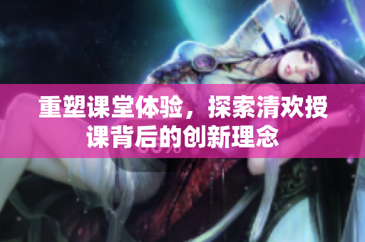 重塑课堂体验，探索清欢授课背后的创新理念