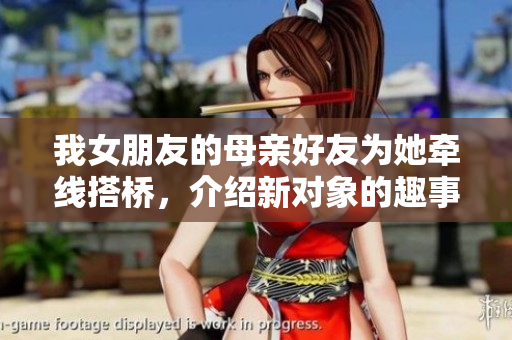 我女朋友的母亲好友为她牵线搭桥，介绍新对象的趣事分享