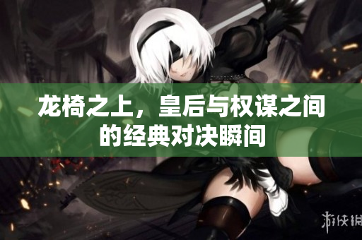 龙椅之上，皇后与权谋之间的经典对决瞬间