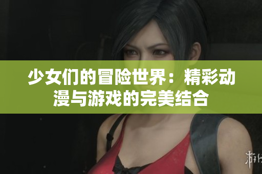 少女们的冒险世界：精彩动漫与游戏的完美结合