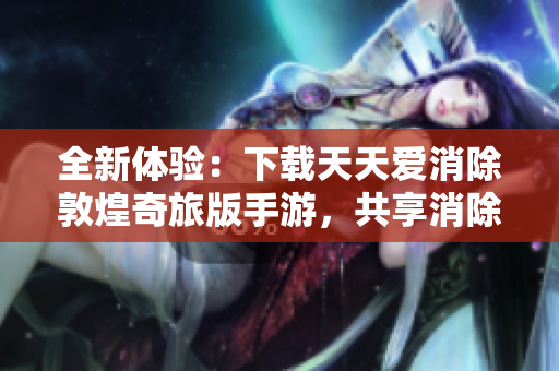 全新体验：下载天天爱消除敦煌奇旅版手游，共享消除乐趣