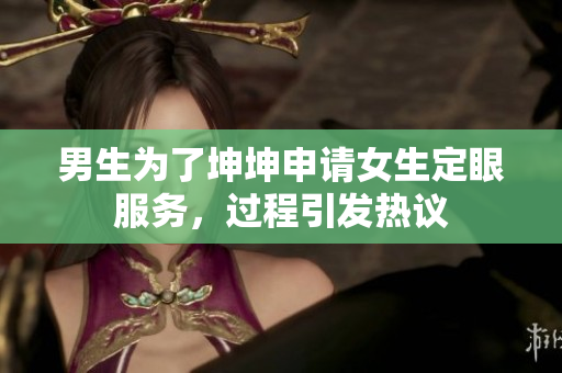 男生为了坤坤申请女生定眼服务，过程引发热议
