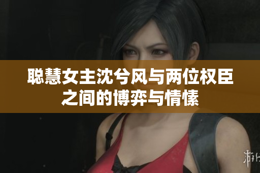 聪慧女主沈兮风与两位权臣之间的博弈与情愫