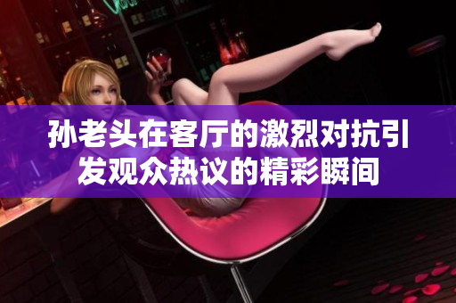 孙老头在客厅的激烈对抗引发观众热议的精彩瞬间