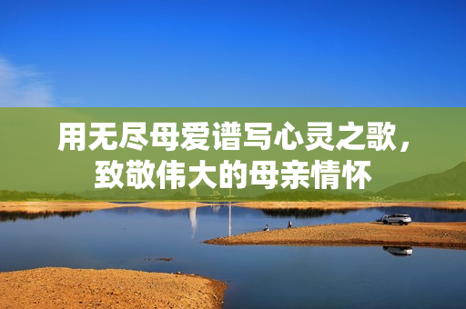 用无尽母爱谱写心灵之歌，致敬伟大的母亲情怀