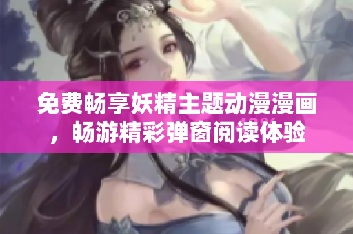 免费畅享妖精主题动漫漫画，畅游精彩弹窗阅读体验