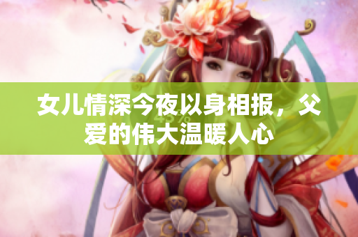 女儿情深今夜以身相报，父爱的伟大温暖人心