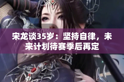 宋龙谈35岁：坚持自律，未来计划待赛季后再定
