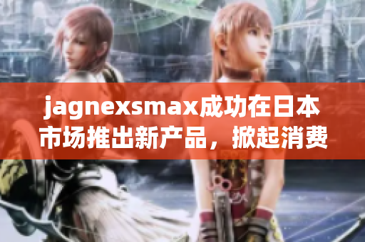 jagnexsmax成功在日本市场推出新产品，掀起消费热潮