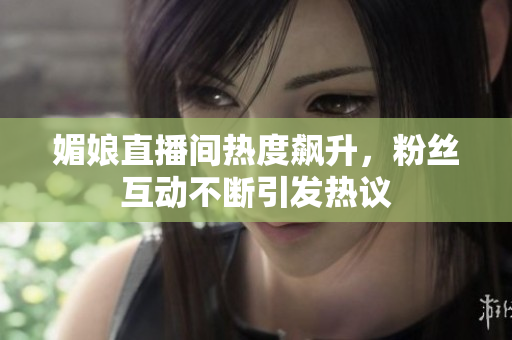 媚娘直播间热度飙升，粉丝互动不断引发热议