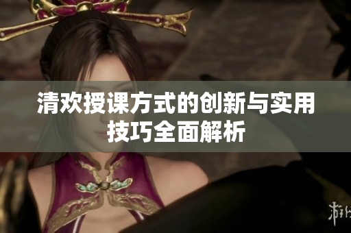 清欢授课方式的创新与实用技巧全面解析