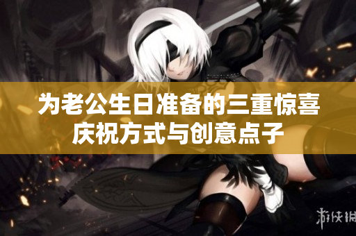为老公生日准备的三重惊喜庆祝方式与创意点子