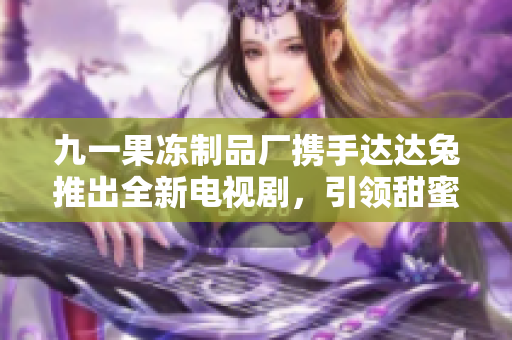 九一果冻制品厂携手达达兔推出全新电视剧，引领甜蜜风潮