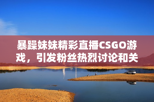 暴躁妹妹精彩直播CSGO游戏，引发粉丝热烈讨论和关注