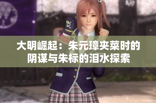 大明崛起：朱元璋夹菜时的阴谋与朱标的泪水探索