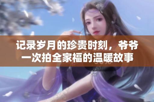 记录岁月的珍贵时刻，爷爷一次拍全家福的温暖故事