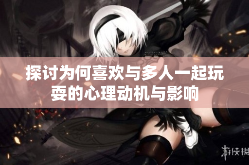 探讨为何喜欢与多人一起玩耍的心理动机与影响