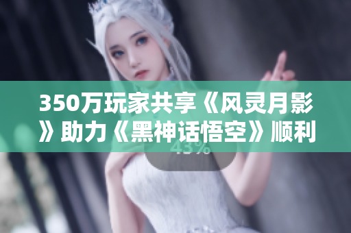 350万玩家共享《风灵月影》助力《黑神话悟空》顺利通关