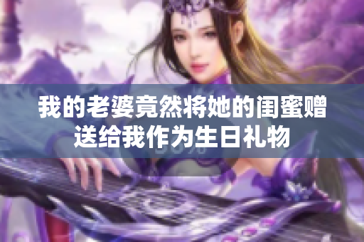 我的老婆竟然将她的闺蜜赠送给我作为生日礼物