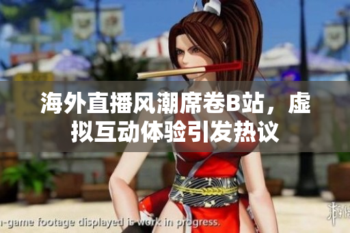 海外直播风潮席卷B站，虚拟互动体验引发热议